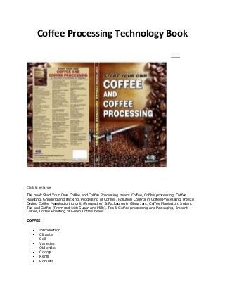 Coffee Processing Technology Book
Click to enlarge
The book Start Your Own Coffee and Coffee Processing covers Coffee, Coffee processing, Coffee
Roasting, Grinding and Packing, Processing of Coffee , Pollution Control in Coffee Processing, Freeze
Drying Coffee Manufacturing unit (Processing) & Packaging in Glass Jars, Coffee Plantation, Instant
Tea and Coffee (Premixed with Sugar and Milk), Tea & Coffee processing and Packaging, Instant
Coffee, Coffee Roasting of Green Coffee beans.
COFFEE
Introduction
Climate
Soil
Varieties
Old chiks
Coorgs
Kents
Robusta
 