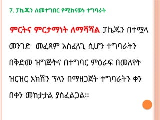 7. ፓኬጁን ለመተግበር የሚከናወኑ ተግባራት
ምርትና ምርታማነት ለማሻሻል ፓኬጁን በተሟላ
መንገድ መፈጸም አስፈላጊ ሲሆን ተግባራትን
በቅድመ ዝግጅትና በተግባር ምዕራፍ በመለየት
ዝርዝር አክሽን ፕላን በማዘጋጀት ተግባራትን ቀን
በቀን መከታታል ያስፈልጋል፡፡
 