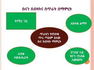 ቡናን በብዛትና በጥራት በማምረት
የተሻለ ገቢ
ለዘላቂ ልማት
ጥራቱን የጠበቁ
ጥሩ ጣዕም ያለው
ቡና በብዛት ማምረት
ለብቁ
ተወዳዳሪነት
በገበያ ላይ
ዝናን ጠብቆ
ለመቆየት
 
