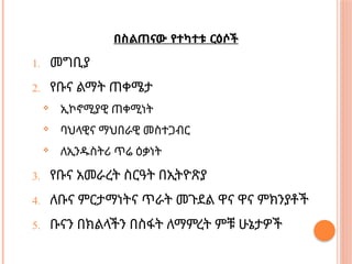በስልጠናው የተካተቱ ርዕሶች
1. መግቢያ
2. የቡና ልማት ጠቀሜታ
 ኢኮኖሚያዊ ጠቀሚነት
 ባህላዊና ማህበራዊ መስተጋብር
 ለኢንዱስትሪ ጥሬ ዕቃነት
3. የቡና አመራረት ስርዓት በኢትዮጽያ
4. ለቡና ምርታማነትና ጥራት መጉደል ዋና ዋና ምክንያቶች
5. ቡናን በክልላችን በስፋት ለማምረት ምቹ ሁኔታዎች
 