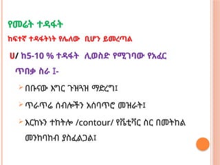 የመሬት ተዳፋት
ከፍተኛ ተዳፋትነት የሌለው ቢሆን ይመረጣል
ሀ/ ከ5-10 % ተዳፋት ሊወስድ የሚገባው የአፈር
ጥበቃ ስራ ፤-
 በቡናው እግር ጉዝጓዝ ማድረግ፤
 ጥራጥሬ ሰብሎችን አሰባጥሮ መዝራት፤
 እርከኑን ተከትሎ /contour/ የቬቲቫር ስር በመትከል
መንከባከብ ያስፈልጋል፤
 