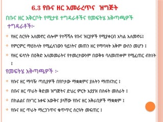 6.3 የቡና ዘር አመራረጥና ዝግጅት
በቡና ዘር አቅርቦት የሚታዩ ተግዳራቶችና የመፍትሄ አቅጣጫዎች
ተግዳራቶች፦
 የዘር ስርዓት አለመኖር ብሎም የተሻሻሉ የቡና ዝርያዎች የሚያቀርብ አካል አለመኖሩ፤
 የምርምር ማዕከላት የሚፈለገውን ዓይነትና መጠን ዘር የማባዛት አቅም ውስን መሆን ፤
 የዘር ፍላጎት በዕቅድ አለመመራትና የተመረተውንም በወቅቱ ባለመጠቀም የሚፈጠር ብክነት
፤
የመፍትሄ አቅጣጫዎች ፦
 የቡና ዘር ማባዥ ጣቢያዎች በየቦታው ማቋቋምና ያሉትን ማጠናከር ፤
 በቡና ዘር ጥራት ቅድመ ዝግጅትና ድህረ ምርት አያያዝ በስፋት መስራት ፤
 በክልልና በሃገር አቀፍ እውቅና ያላቸው የቡና ዘር አቅራቢዎች ማቋቋም ፤
 የቡና ዘር ጥራት ማረጋገጥና ቁጥጥር ስርዓት መፍጠር ፤
 