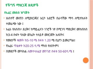 የችግኝ ማዘጋጃ ዘዴዎች
የአፈር መደብ ዝግጅት
 አነስተኛ መጠን ለሚያዘጋጁና አርሶ አደሮች በራሳቸው ማሳ ለሚተክሉት
ተመራጭ ነው ፤
 አፈሩ የለሰሰነ፣ ደረቅና ከማይፈለጉ ነገሮች ነፃ በሚገባ ማድረቅና መከስከስ
ከ3-4 ስፋት ባለው ወንፊት ተለይቶ መዘጋጀት አለበት፤
 የመደቦች ቁመት ከ5-10 ሜ ስፋቱ 1.20 ሜ ቢሆን ይመረጣል፤
 የአፈሩ ጥልቀት ከ20-25 ሳ.ሜ ማነስ የለበትም፤
 በመደቦች መካከል ለመተላለፊያ መንገድ ስፋቱ 50-60ሳ.ሜ ፤
 