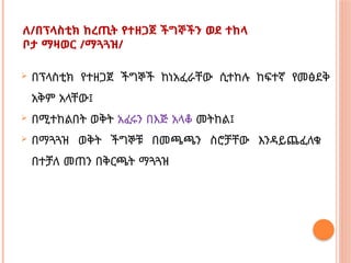 ለ/በፕላስቲክ ከረጢት የተዘጋጀ ችግኞችን ወደ ተከላ
ቦታ ማዛወር /ማጓጓዝ/
 በፕላስቲክ የተዘጋጀ ችግኞች ከነአፈራቸው ሲተከሉ ከፍተኛ የመፅደቅ
አቅም አላቸው፤
 በሚተከልበት ወቅት አፈሩን በእጅ አላቆ መትከል፤
 በማጓጓዝ ወቅት ችግኞቹ በመጫጫን ስሮቻቸው እንዳይጨፈለቁ
በተቻለ መጠን በቅርጫት ማጓጓዝ
 