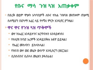 የቡና ማሳ ጉዝ ጓዝ አጠቃቀም
 በደረቅ ወይም ሞቃት አካባቢዎች ለቡና ተክል ጉዝጓዝ መጠቀም ጠቃሚ
ስለሚሆን በደካማ አፈር ላይ የተሻለ ምርት እንዲኖር ያግዛል፤
 ዋና ዋና የጉዝ ጓዝ ጥቅሞች
 ውሃ ከአፈር እንዳይተንና እርጥበቱን እንዳይቀንስ፤
 የተለያዩ ከባድ አረሞች እንዳይበቅሉ አፍኖ ይይዛል፤
 የአፈር መከላትን ይከላከላል፤
 የዝናብ ውሃ ወደ መሬት ውስጥ እንዲሰርግ ያደርጋል፤
 ሲበሰብስና ሲብላላ መሬቱን ያዳብራል፤
 