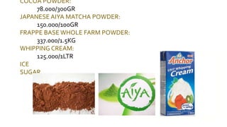 COCOA POWDER:
78.000/300GR
JAPANESE AIYA MATCHA POWDER:
150.000/100GR
FRAPPE BASE WHOLE FARM POWDER:
337.000/1.5KG
WHIPPING CREAM:
125.000/1LTR
ICE
SUGAR
 