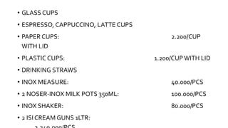• GLASS CUPS
• ESPRESSO, CAPPUCCINO, LATTE CUPS
• PAPER CUPS: 2.200/CUP
WITH LID
• PLASTIC CUPS: 1.200/CUPWITH LID
• DRINKING STRAWS
• INOX MEASURE: 40.000/PCS
• 2 NOSER-INOX MILK POTS 350ML: 100.000/PCS
• INOX SHAKER: 80.000/PCS
• 2 ISI CREAM GUNS 1LTR:
 