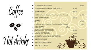 ESPRESSO (HOT/ICED): 18.000
 ESPRESSO WITH MILK (HOT/ICED): 24.000
 CAPPUCCINO: 28.000
*Additional flavors (Hazelnut, Chocolate, Vanilla, Caramel): +5.000
 ICED CAPPUCCINO: 28.000
 LATTE: 28.000
*Additional flavors (Hazelnut, Chocolate, Vanilla, Caramel): +5.000
 ICED LATTE: 28.000
 AMERICANO (HOT/ICED): 18.000
 MOCHA (HOT/ICED): 35.000
 CARAMEL MOCCHATO (HOT/ICED): 35.000
 HOT CHOCOLATE: 35.000
 HOT CHOCO CARAMEL: 35.000
 HOT CHOCO-MINT: 35.000
 