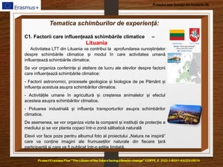 Proiectul este finanțat din fondurile UE
Tematica schimburilor de experienţă:
C1. Factorii care influențează schimbările climatice –
Lituania
Activitatea LTT din Lituania va contribui la aprofundarea cunoștințelor
despre schimbările climatice și modul în care activitatea umană
influențează schimbările climatice.
Se vor organiza conferințe și ateliere de lucru ale elevilor despre factorii
care influențează schimbările climatice:
- Factorii astronomici, procesele geologice și biologice de pe Pământ și
influența acestuia asupra schimbărilor climatice.
- Activitățile umane în agricultură și creșterea animalelor și efectul
acesteia asupra schimbărilor climatice.
- Poluarea industrială și influența transporturilor asupra schimbărilor
climatice.
De asemenea, se vor organiza vizite la companii și instituții de protecție a
mediului și se vor planta copaci într-o zonă sălbatică naturală
Elevii vor face poze pentru albumul foto al proiectului „Natura ne inspiră”
care va conține imagini ale frumuseților naturale din fiecare țară
participantă și care va fi publicat într-o ediție limitată.
 
