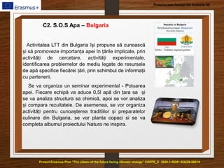 Proiect Erasmus Plus ”The citizen of the future facing climatic change” COFFE_E 2020-1-RO01-KA229-08019
Proiectul este finanțat din fondurile UE
C2. S.O.S Apa – Bulgaria
Activitatea LTT din Bulgaria își propune să cunoască
și să promoveze importanța apei în țările implicate, prin
activități de cercetare, activități experimentale,
identificarea problemelor de mediu legate de resursele
de apă specifice fiecărei țări, prin schimbul de informații
cu partenerii.
Se va organiza un seminar experimental - Poluarea
apei. Fiecare echipă va aduce 0,5l apă din țara sa și
se va analiza structura sa chimică, apoi se vor analiza
și compara rezultatele. De asemenea, se vor organiza
activități pentru cunoașterea traditiilor și preparatelor
culinare din Bulgaria, se vor planta copaci si se va
completa albumul proiectului Natura ne inspira.
 