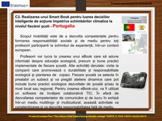 Proiectul este finanțat din fondurile UE
C3. Realizarea unui Smart Book pentru luarea deciziilor
inteligente de acţiune împotriva schimbărilor climatice la
nivelul fiecărei școli - Portugalia
Scopul mobilității este de a dezvolta competențele pentru
formarea responsabilității sociale și de mediu pentru toți
profesorii participanti la schimbul de experiență, într-un context
european.
Profesorii vor lucra la crearea unui eBook care să adune
informații despre educația ecologică, precum și bune practici
implementate de fiecare școală. Alte activități derulate: vizite la
companii care promovează o durabilitate și responsabilitate
ecologică și plantarea de copaci. Fiecare școală va selecta în
prealabil un subiect și va pregăti ateliere dinamice care pot
include bune practici ecologice dezvoltate de școală și/sau la
nivel local sau regional. Pentru crearea eBook-ului, va fi utilizat
un software de învățare colaborativă TIC. În afară de
dezvoltarea competențelor de comunicăre și de lucru în echipă
într-un mediu multilingv și multicultural, această activitate va
conștientizarea și va dezvolta responsabilitatea față de mediu.
 