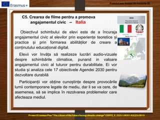 Proiectul este finanțat din fondurile UE
C5. Crearea de filme pentru a promova
angajamentul civic – Italia
Obiectivul schimbului de elevi este de a încuraja
angajamentul civic al elevilor prin experiențe teoretice și
practice și prin formarea abilităților de creare a
conținutului educațional digital.
Elevii vor învăța să realizeze lucrări audio-vizuale
despre schimbările climatice, punand in valoare
angajamentul civic al tuturor pentru durabilitate. Ei vor
studia și analiza cele 17 obiectivele Agendei 2030 pentru
dezvoltare durabilă
Participanții vor obține cunoștințe despre provocările
lumii contemporane legate de mediu, dar li se va cere, de
asemenea, să se implice în rezolvarea problemelor care
afecteaza mediul.
 