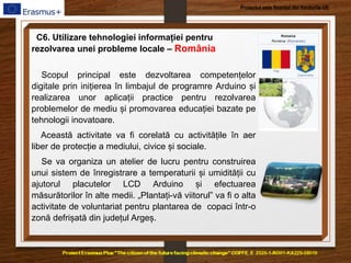 Proiectul este finanțat din fondurile UE
C6. Utilizare tehnologiei informației pentru
rezolvarea unei probleme locale – România
Scopul principal este dezvoltarea competențelor
digitale prin inițierea în limbajul de programre Arduino și
realizarea unor aplicații practice pentru rezolvarea
problemelor de mediu și promovarea educației bazate pe
tehnologii inovatoare.
Această activitate va fi corelată cu activitățile în aer
liber de protecție a mediului, civice și sociale.
Se va organiza un atelier de lucru pentru construirea
unui sistem de înregistrare a temperaturii și umidității cu
ajutorul placutelor LCD Arduino și efectuarea
măsurătorilor în alte medii. „Plantați-vă viitorul” va fi o alta
activitate de voluntariat pentru plantarea de copaci într-o
zonă defrișată din județul Argeș.
 