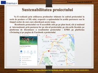 Proiectul este finanțat din fondurile UE
Sustenabilitatea proiectului
Va fi realizată prin utilizarea produselor obținute în cadrul proiectului la
orele de predare a CDL-ului, respectiv a opționalului în școlile partenere sau în
timpul orelor de curs care abordează aceste teme.
Rezultatele proiectului vor fi accesibile atât pe pe plan local, cât și național
și internațional, prin postarea lor pe site-ul proiectului, pe site-urile liceului, pe
platforma de diseminare a rezultatelor proiectului - EPRP, pe platforma
eTwinning și pe pagina de Facebook a proiectului
 