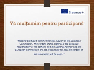 "Material produced with the financial support of the European
Commission. The content of this material is the exclusive
responsibility of the authors, and the National Agency and the
European Commission are not responsible for how the content of
the information will be used. "
Vă mulțumim pentru participare!
 