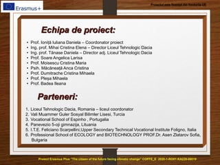 Proiect Erasmus Plus ”The citizen of the future facing climatic change” COFFE_E 2020-1-RO01-KA229-08019
Proiectul este finanțat din fondurile UE
Echipa de proiect:
• Prof. Ioniță Iuliana Daniela – Coordonator proiect
• Ing. prof. Mihai Cristina Elena – Director Liceul Tehnologic Dacia
• Ing. prof. Tănase Daniela – Director adj. Liceul Tehnologic Dacia
• Prof. Soare Angelica Larisa
• Prof. Moisescu Cristina Maria
• Psih. Măcăneață Anca Cristina
• Prof. Dumitrache Cristina Mihaela
• Prof. Pleșa Mihaela
• Prof. Badea Ileana
Parteneri:
1. Liceul Tehnologic Dacia, Romania – liceul coordonator
2. Vali Muammer Guler Sosyal Bilimler Lisesi, Turcia
3. Vocational School of Espinho , Portugalia
4. Panevezio 5-oji gimnazija, Lituania
5. I.T.E. Feliciano Scarpellini,Upper Secondary Technical Vocational Institute Foligno, Italia
6. Professional School of ECOLOGY and BIOTECHNOLOGY PROF.Dr. Asen Zlatarov Sofia,
Bulgaria
 
