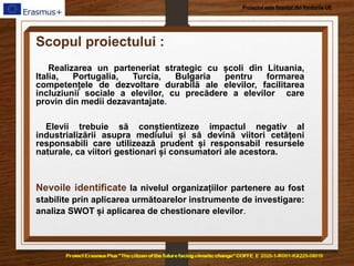 Proiectul este finanțat din fondurile UE
Scopul proiectului :
Realizarea un parteneriat strategic cu școli din Lituania,
Italia, Portugalia, Turcia, Bulgaria pentru formarea
competențele de dezvoltare durabilă ale elevilor, facilitarea
incluziunii sociale a elevilor, cu precădere a elevilor care
provin din medii dezavantajate.
Elevii trebuie să conștientizeze impactul negativ al
industrializării asupra mediului și să devină viitori cetățeni
responsabili care utilizează prudent și responsabil resursele
naturale, ca viitori gestionari și consumatori ale acestora.
Nevoile identificate la nivelul organizațiilor partenere au fost
stabilite prin aplicarea următoarelor instrumente de investigare:
analiza SWOT și aplicarea de chestionare elevilor.
 