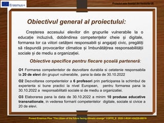 Proiect Erasmus Plus ”The citizen of the future facing climatic change” COFFE_E 2020-1-RO01-KA229-08019
Proiectul este finanțat din fondurile UE
Creșterea accesului elevilor din grupurile vulnerabile la o
educație incluzivă, dobândirea competențelor cheie și digitale,
formarea lor ca viitori cetățeni responsabili și angajați civic, pregătiți
să răspundă provocarilor climatice și îmbunătățirea responsabilității
sociale și de mediu a organizației.
Obiectivul general al proiectului:
Obiective specifice pentru fiecare școală parteneră:
O1 Formarea competentelor de dezvoltare durabila si cetatenie responsabila
la 20 de elevi din grupuri vulnerabile, pana la data de 30.10.2022
O2 Dezvoltarea competentelor a 6 profesori prin participarea la schimbul de
experienta si bune practici la nivel European, pentru formarea pana la
30.10.2022 a responsabilitatii sociale si de mediu a organizatiei.
O3 Elaborarea pana la data de 30.10.2022 a minim 10 produse educative
transnationale, in vederea formarii competentelor digitale, sociale si civice a
20 de elevi.
 