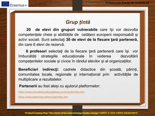 Proiectul este finanțat din fondurile UE
Grup ţintă
20 de elevi din grupuri vulnerabile care își vor dezvolta
competențele cheie și abilitățile de cetățeni europeni responsabili și
activi sociali. Sunt selectaţi 30 de elevi de la fiecare ţară parteneră,
din care 6 elevi de rezervă.
6 profesori selectaţi de la fiecare ţară parteneră care îşi vor
îmbunătăți strategiile educaționale în vederea dezvoltării
compețentelor sociale și civice în rândul elevilor și al organizațiilor.
Beneficiari indirecţi: cadrele didactice din școală, părinți,
comunitatea locale, regionale și internațional prin activitățile de
multiplicare a rezultatelor.
Partenerii au fost aleși cu ajutorul platformelor:
https://www.schooleducationgateway.eu/en/pub/index.htm
https://www.etwinning.net/en/pub/index.htm
 