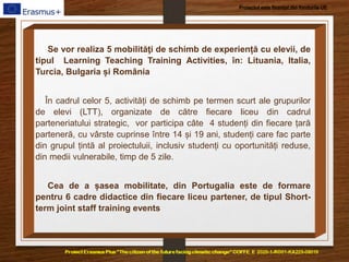Proiectul este finanțat din fondurile UE
Se vor realiza 5 mobilităţi de schimb de experiență cu elevii, de
tipul Learning Teaching Training Activities, în: Lituania, Italia,
Turcia, Bulgaria și România
În cadrul celor 5, activități de schimb pe termen scurt ale grupurilor
de elevi (LTT), organizate de către fiecare liceu din cadrul
parteneriatului strategic, vor participa câte 4 studenți din fiecare țară
parteneră, cu vârste cuprinse între 14 și 19 ani, studenți care fac parte
din grupul țintă al proiectuluii, inclusiv studenți cu oportunități reduse,
din medii vulnerabile, timp de 5 zile.
Cea de a șasea mobilitate, din Portugalia este de formare
pentru 6 cadre didactice din fiecare liceu partener, de tipul Short-
term joint staff training events
 