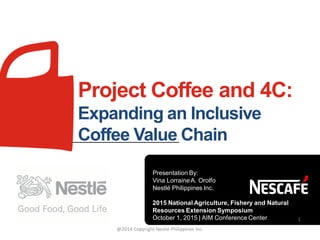 Project Coffee and 4C:
Expanding an Inclusive
Coffee Value Chain
Presentation By:
Vina LorraineA. Orolfo
Nestlé Philippines Inc.
2015 National Agriculture, Fishery and Natural
Resources Extension Symposium
October 1, 2015 | AIM Conference Center 1
@2014 Copyright Nestle Philippines Inc.
 