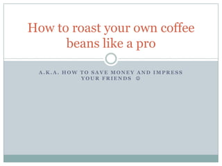 A.K.A. how to save money and impress your friends   How to roast your own coffee beans like a pro 