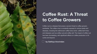 Coffee Rust: A Threat
to Coffee Growers
Coffee rust is a disease that poses a severe threat to coffee growers
worldwide. The coffee crop is constantly exposed to various pests and
diseases, including the well-known coffee berry borer, coffee leaf miner,
and diseases such as coffee rust and coffee wilt. The impact of coffee rust
has been devastating, with significant effects on coffee production in Sri
Lanka and beyond.
by Sathiya Aravindan
 