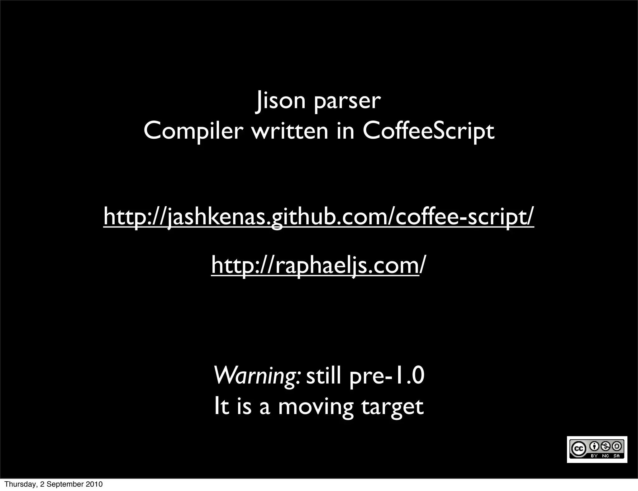 Jison parser
                                Compiler written in CoffeeScript


                             http://jashkenas.github.com/coffee-script/
                                       http://raphaeljs.com/



                                       Warning: still pre-1.0
                                       It is a moving target

Thursday, 2 September 2010
 