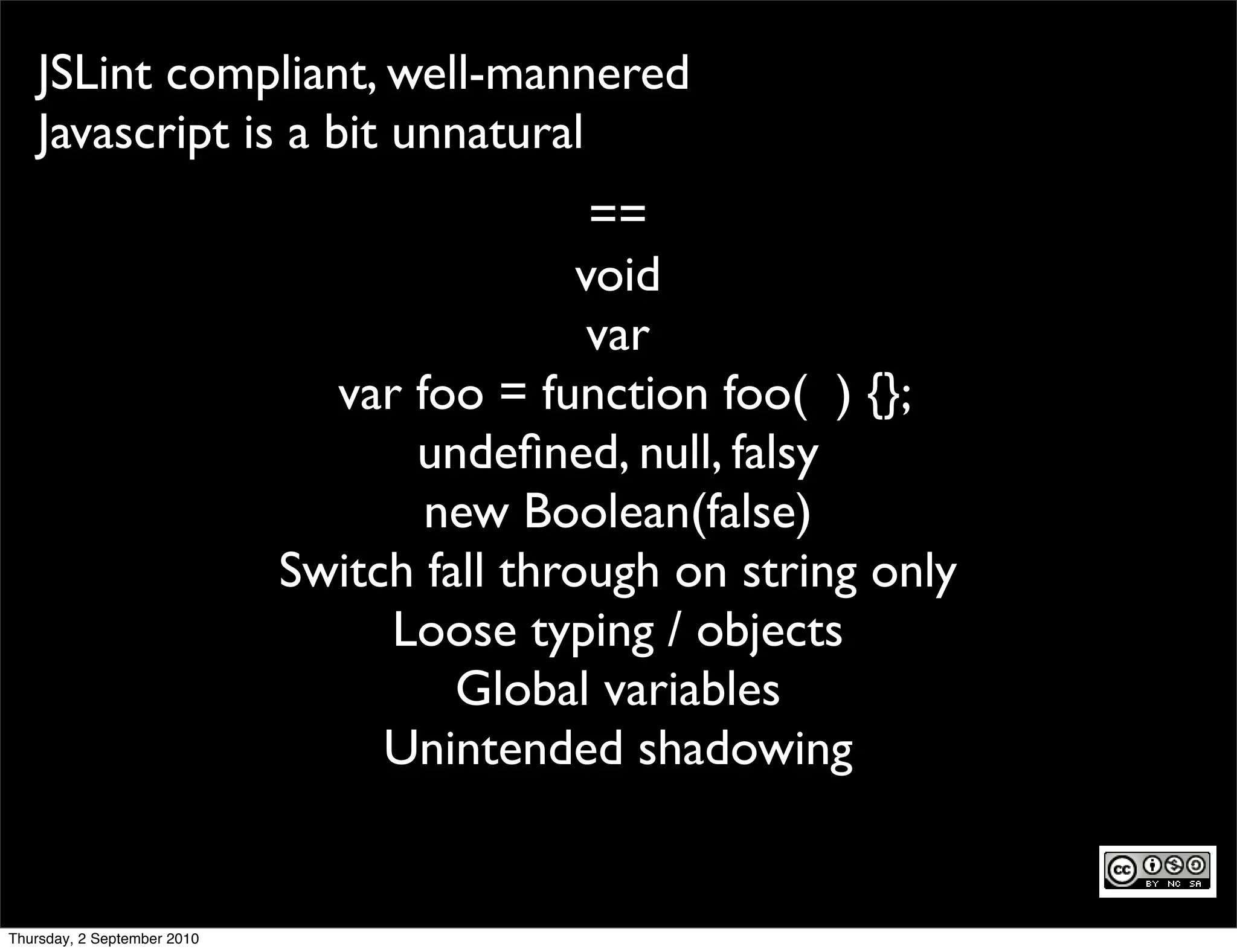 JSLint compliant, well-mannered
   Javascript is a bit unnatural
                                              ==
                                             void
                                              var
                               var foo = function foo( ) {};
                                   undeﬁned, null, falsy
                                    new Boolean(false)
                             Switch fall through on string only
                                  Loose typing / objects
                                      Global variables
                                  Unintended shadowing


Thursday, 2 September 2010
 