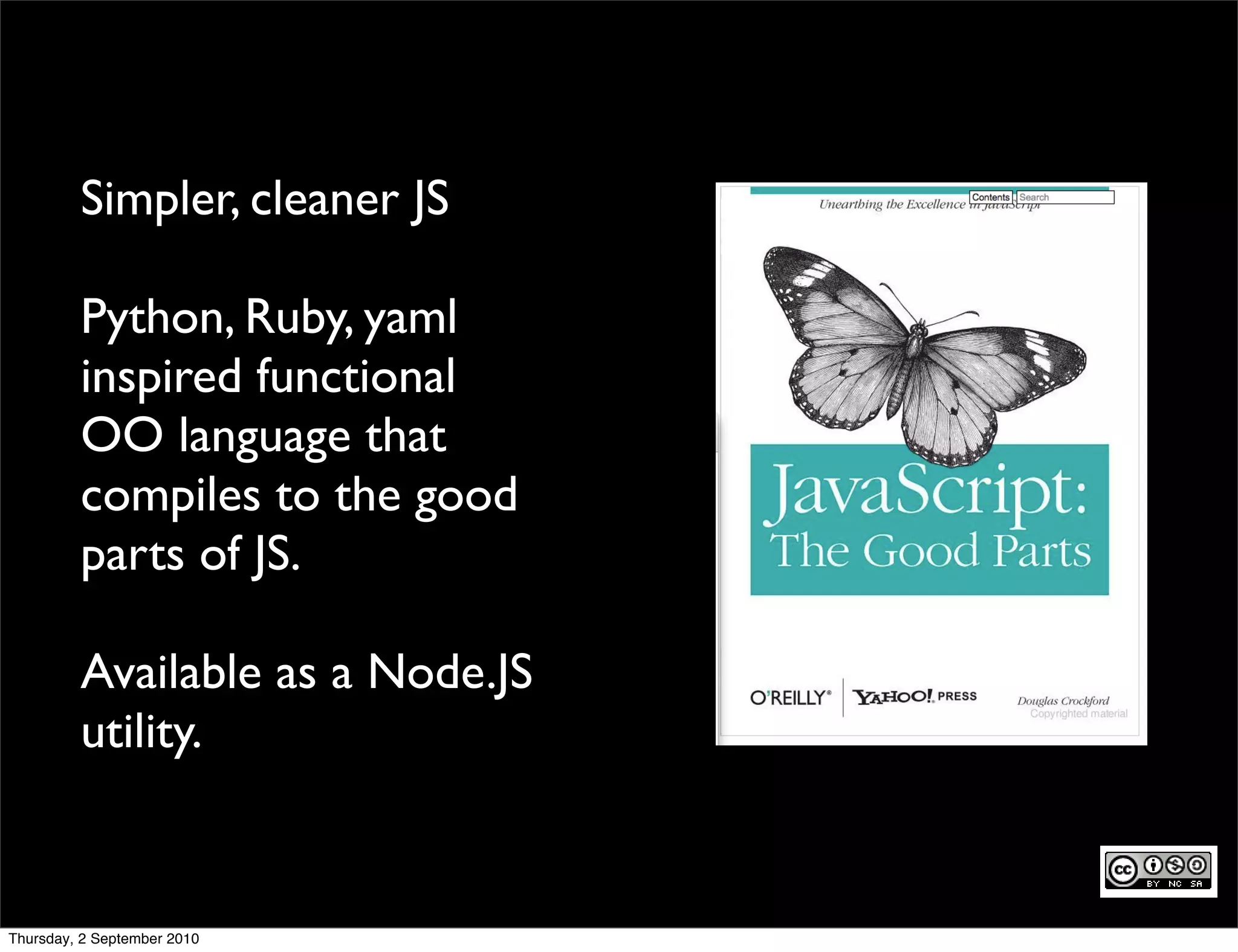 Simpler, cleaner JS

         Python, Ruby, yaml
         inspired functional
         OO language that
         compiles to the good
         parts of JS.

         Available as a Node.JS
         utility.


Thursday, 2 September 2010
 