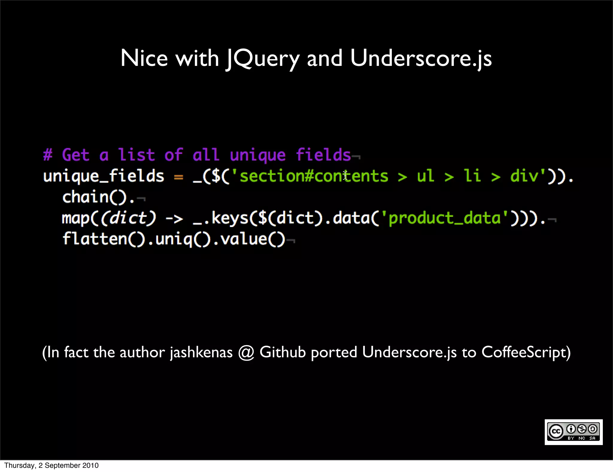 Nice with JQuery and Underscore.js




          (In fact the author jashkenas @ Github ported Underscore.js to CoffeeScript)




Thursday, 2 September 2010
 