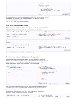 child + " is " + age                                                       ida: 9,
                                                                                tim: 11
                                                                             };
                                                                             ages = function() {
                                                                                _results = [];
                                                                                for (child in yearsOld) {
                                                                                  age = yearsOld[child];
                                                                                  _results.push(child + " is " + age);
                                                                                }
                                                                                return _results;
                                                                             }();                                         run: ages.join(", ")


By default, object comprehensions are safe, and use a hasOwnProperty check to make sure that
you're dealing with properties on the current object. If you'd like the regular JavaScript
for (key in obj) ... loop, for speed or for another reason, you can use
for all key, value of object in CoffeeScript.




Array Slicing and Splicing with Ranges

Ranges can also be used to extract slices of arrays. With two dots ( 3..6 ), the range is inclusive
( 3, 4, 5, 6 ); with three docs ( 3...6 ), the range excludes the end ( 3, 4, 5 ).


  numbers = [0, 1, 2, 3, 4, 5, 6, 7, 8, 9]                                   var copy, middle, numbers;
                                                                             numbers = [0, 1, 2, 3, 4, 5, 6, 7, 8, 9];
  copy         = numbers[0...numbers.length]                                 copy = numbers.slice(0, numbers.length);
                                                                             middle = copy.slice(3, 6 + 1);
  middle       = copy[3..6]
                                                                                                                                 run: middle


The same syntax can be used with assignment to replace a segment of an array with new values,
splicing it.


  numbers = [0, 1, 2, 3, 4, 5, 6, 7, 8, 9]                                   var numbers;
                                                                             numbers = [0, 1, 2, 3, 4, 5, 6, 7, 8, 9];
  numbers[3..6] = [-3, -4, -5, -6]                                           [].splice.apply(numbers, [3, 4].concat([-3, -4, -5,
                                                                             -6]));
                                                                                                                              run: numbers


Note that JavaScript strings are immutable, and can't be spliced.



Everything is an Expression (at least, as much as possible)

You might have noticed how even though we don't add return statements to CoffeeScript
functions, they nonetheless return their final value. The CoffeeScript compiler tries to make sure
that all statements in the language can be used as expressions. Watch how the return gets
pushed down into each possible branch of execution, in the function below.


  grade = (student) ->                                                       var eldest, grade;
    if student.excellentWork                                                 grade = function(student) {
      "A+"                                                                      if (student.excellentWork) {
    else if student.okayStuff                                                     return "A+";
      if student.triedHard then "B" else "B-"                                   } else if (student.okayStuff) {
    else                                                                          if (student.triedHard) {
      "C"                                                                           return "B";
                                                                                  } else {
  eldest = if 24 > 21 then "Liz" else "Ike"                                         return "B-";
                                                                                  }
                                                                                } else {
                                                                                  return "C";
                                                                                }
                                                                             };
                                                                             eldest = 24 > 21 ? "Liz" : "Ike";                   run: eldest


Even though functions will always return their final value, it's both possible and encouraged to
return early from a function body writing out the explicit return ( return value ), when you
know that you're done.

Because variable declarations occur at the top of scope, assignment can be used within
expressions, even for variables that haven't been seen before:


  six = (one = 1) + (two = 2) + (three = 3)                                  var one, six, three, two;
                                                                             six = (one = 1) + (two = 2) + (three = 3);              run: six
 