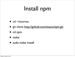 Install npm

                    • cd ~/sources
                    • git clone http://github.com/isaacs/npm.git
                    • cd npm
                    • make
                    • sudo make install

Monday, January 24, 2011
 