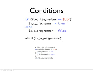 Conditions
                           if (favorite_number == 3.14)
                             is_a_programmer = true
                           else
                             is_a_programmer = false

                           alert(is_a_programmer)


                                 # Conditions in javascript
                                 if (favorite_number == 3.14) {
                                   is_a_programmer = true;
                                 } else {
                                   is_a_programmer = false;
                                 }
                                 alert(is_a_programmer);




Monday, January 24, 2011
 