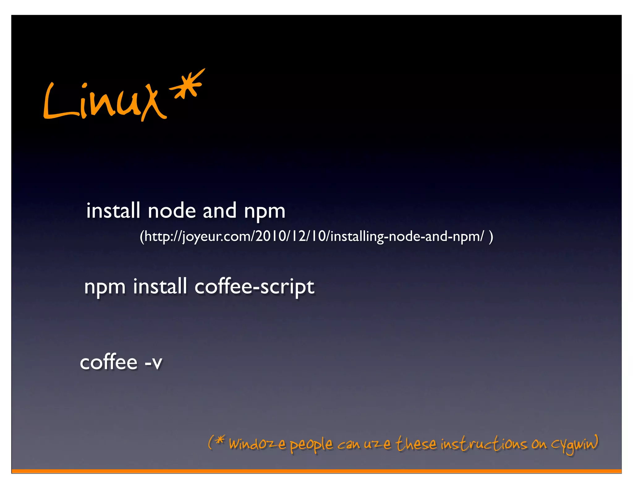 Linux*
 install node and npm
       (http://joyeur.com/2010/12/10/installing-node-and-npm/ )


 npm install coffee-script


 coffee -v


                 (* Windoze people can uze these instructions on Cygwin)
 
