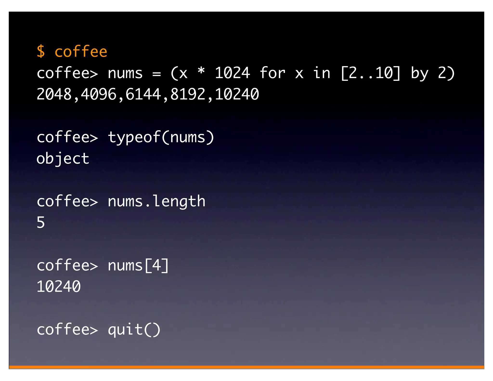 $ coffee
coffee> nums = (x * 1024 for x in [2..10] by 2)
2048,4096,6144,8192,10240

coffee> typeof(nums)
object

coffee> nums.length
5

coffee> nums[4]
10240

coffee> quit()
 