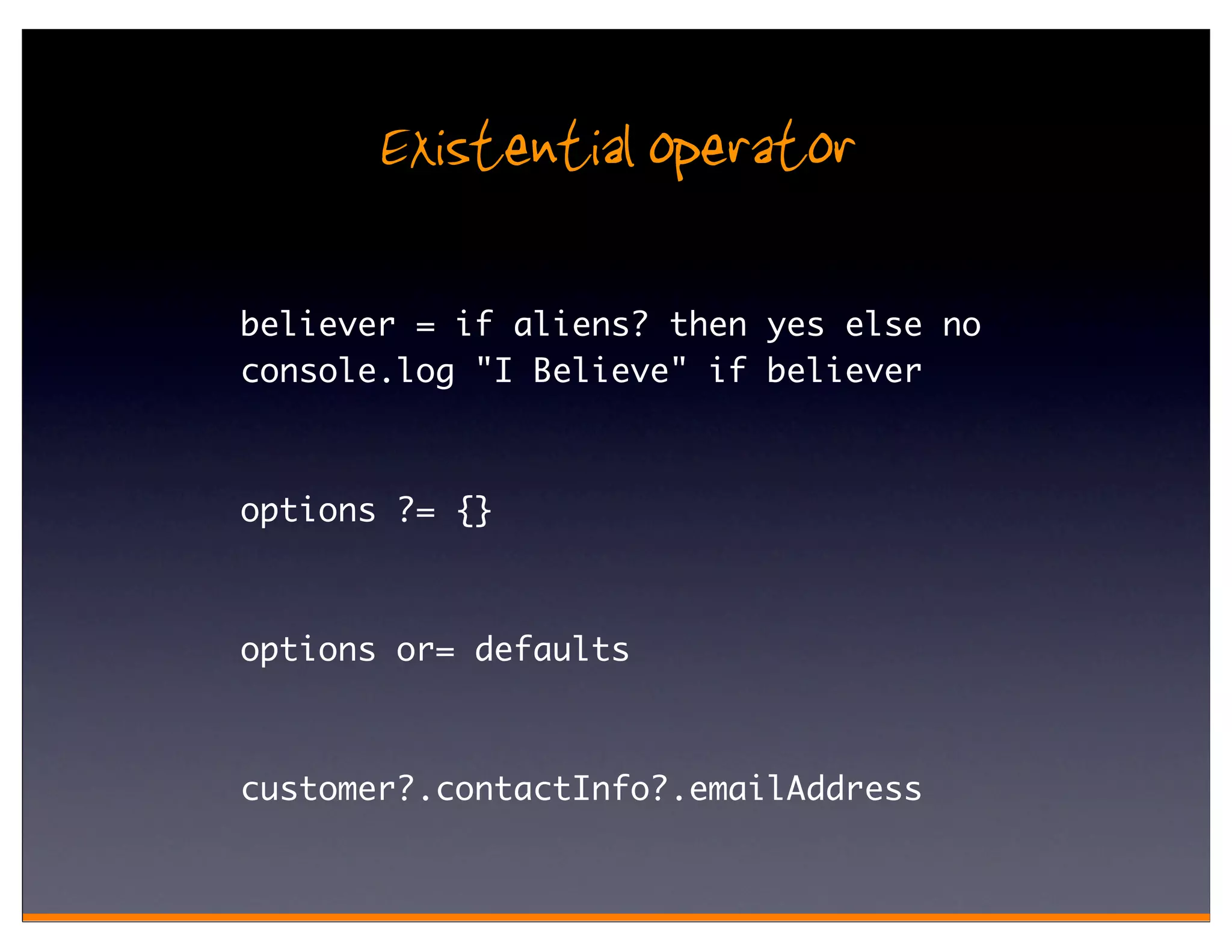 Existential operator

believer = if aliens? then yes else no
console.log "I Believe" if believer



options ?= {}



options or= defaults



customer?.contactInfo?.emailAddress
 