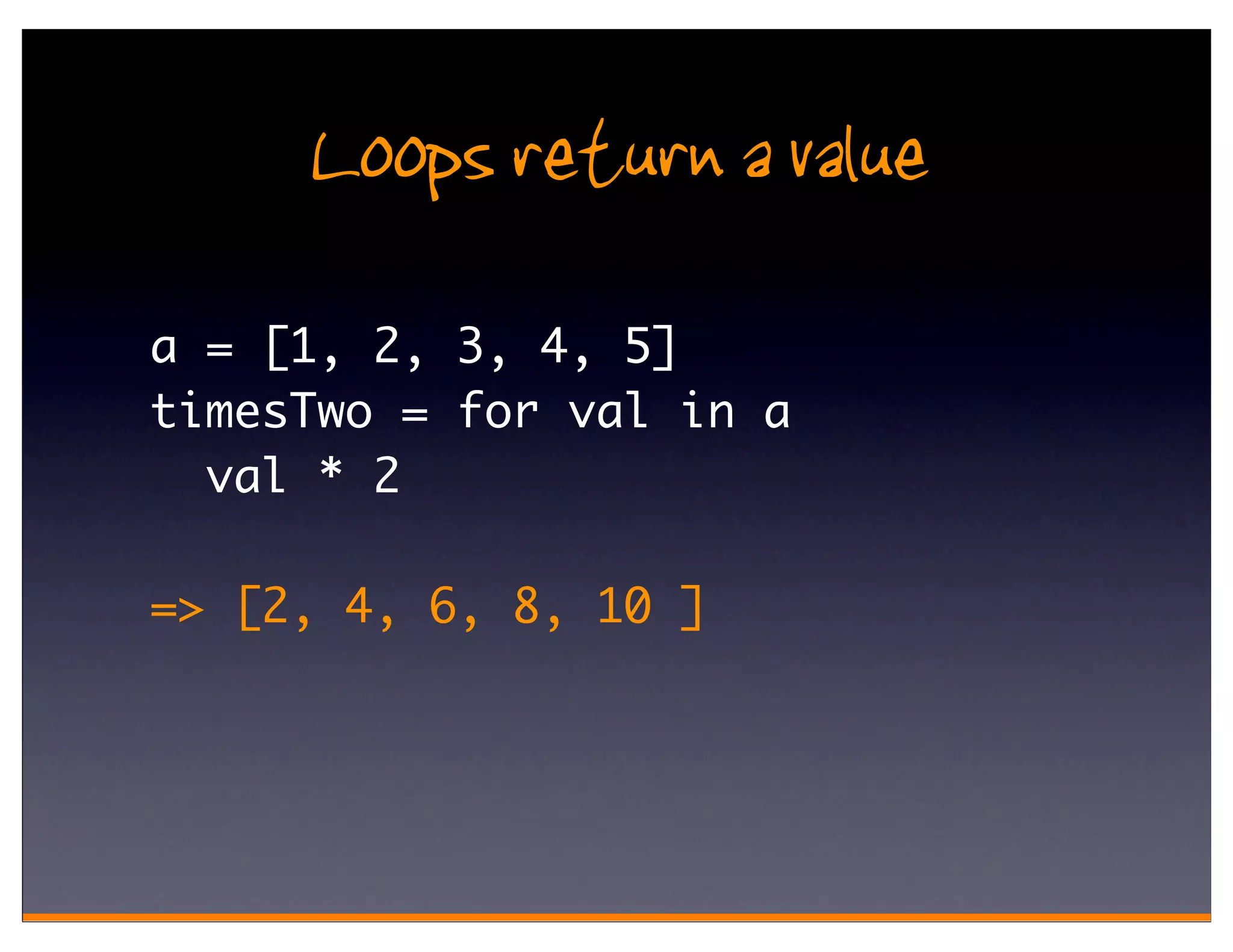 Loops return a value
a = [1, 2, 3, 4, 5]
timesTwo = for val in a
  val * 2

=> [2, 4, 6, 8, 10 ]
 