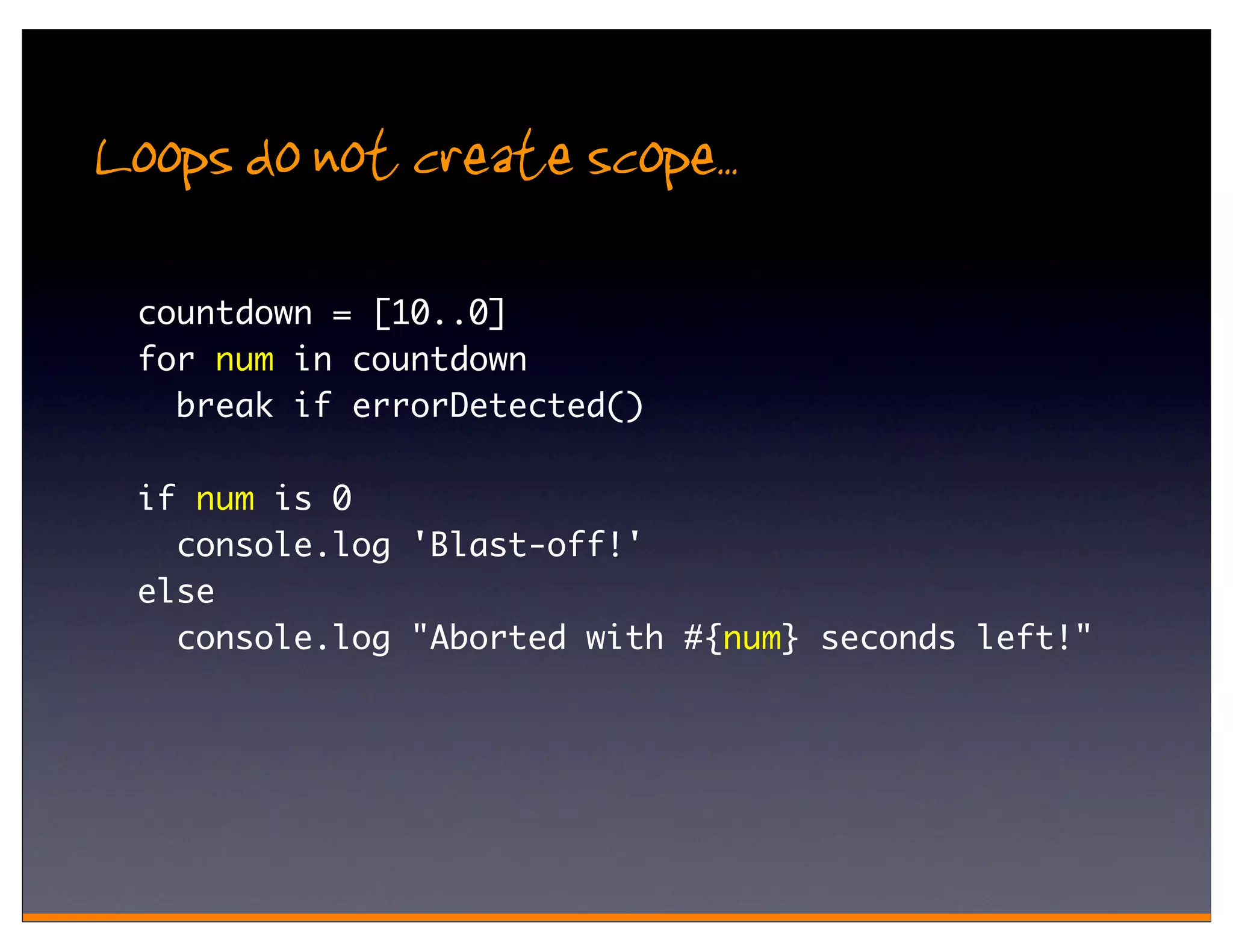 Loops do not create scope..
 countdown = [10..0]
 for num in countdown
   break if errorDetected()

 if num is 0
   console.log 'Blast-off!'
 else
   console.log "Aborted with #{num} seconds left!"
 