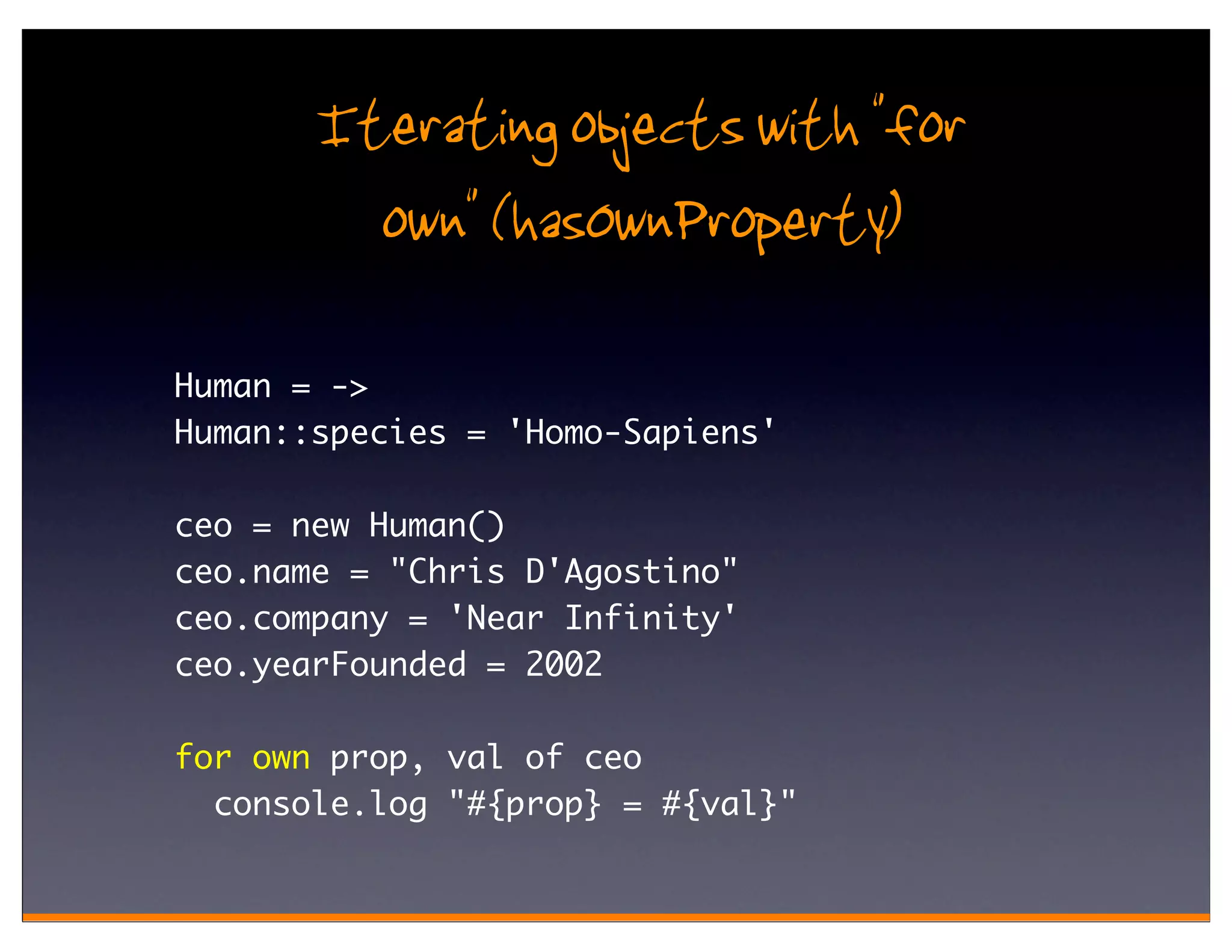 Iterating objects with "for
         own" (hasOwnProperty)
Human = ->
Human::species = 'Homo-Sapiens'

ceo = new Human()
ceo.name = "Chris D'Agostino"
ceo.company = 'Near Infinity'
ceo.yearFounded = 2002

for own prop, val of ceo
  console.log "#{prop} = #{val}"
 