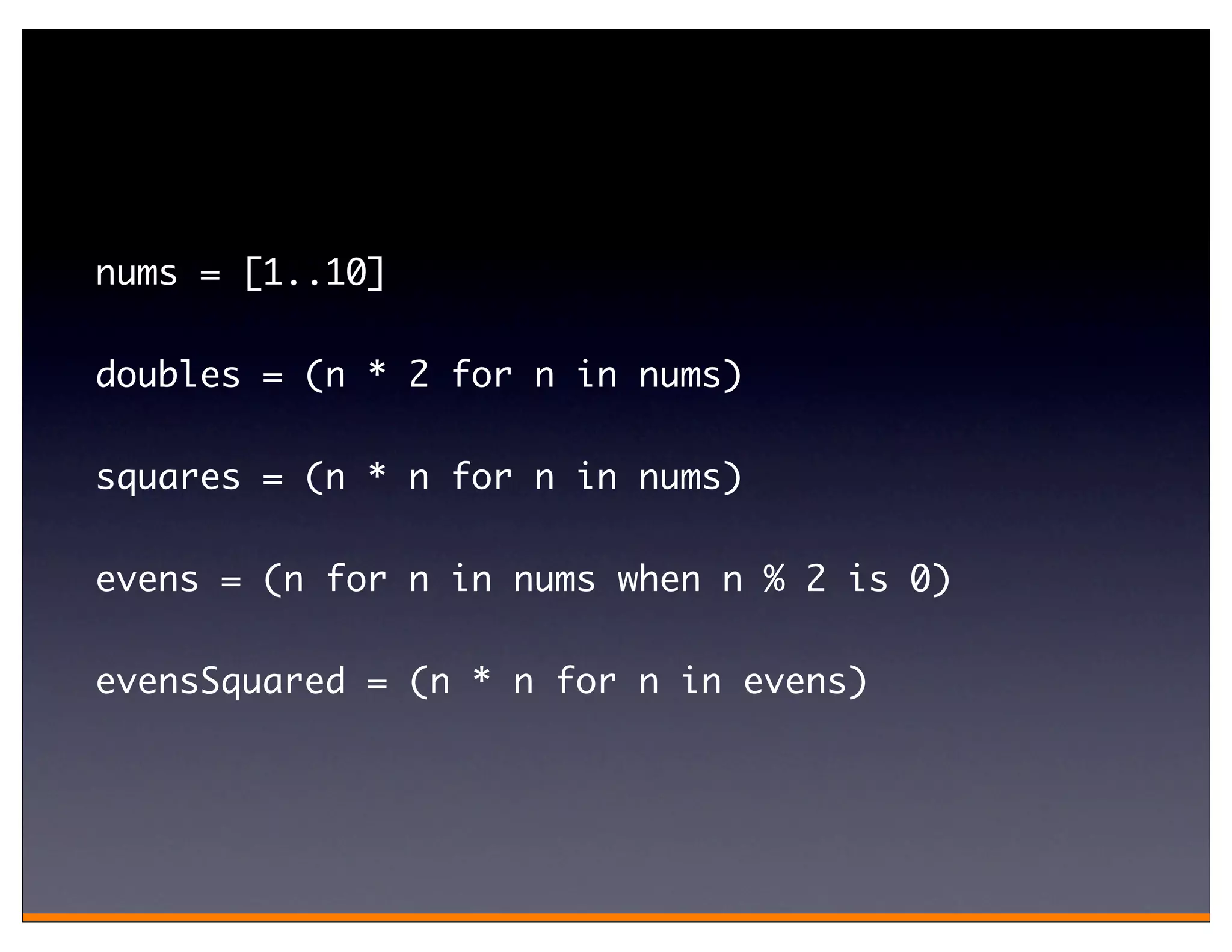 nums = [1..10]

doubles = (n * 2 for n in nums)

squares = (n * n for n in nums)

evens = (n for n in nums when n % 2 is 0)

evensSquared = (n * n for n in evens)
 