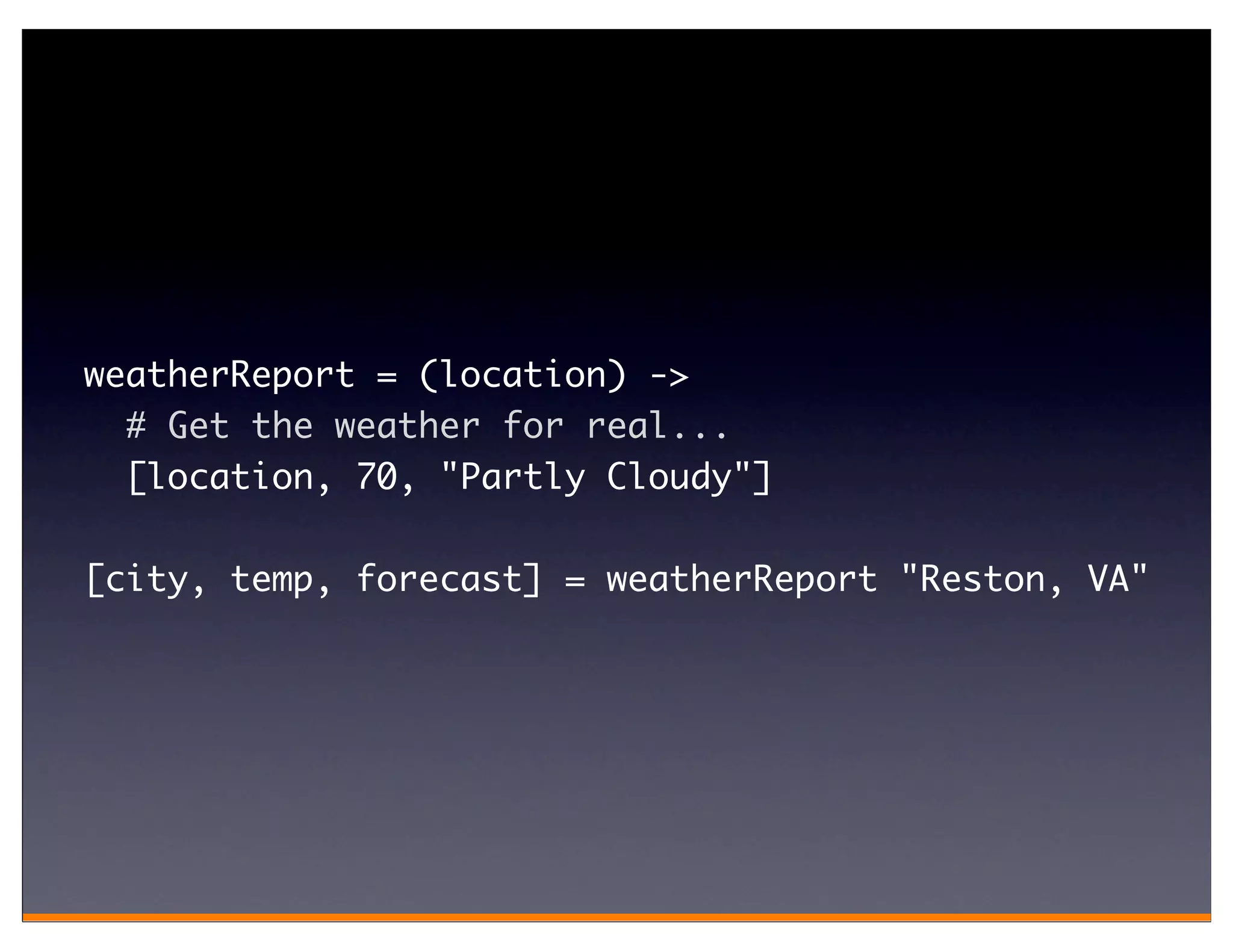 weatherReport = (location) ->
  # Get the weather for real...
  [location, 70, "Partly Cloudy"]

[city, temp, forecast] = weatherReport "Reston, VA"
 