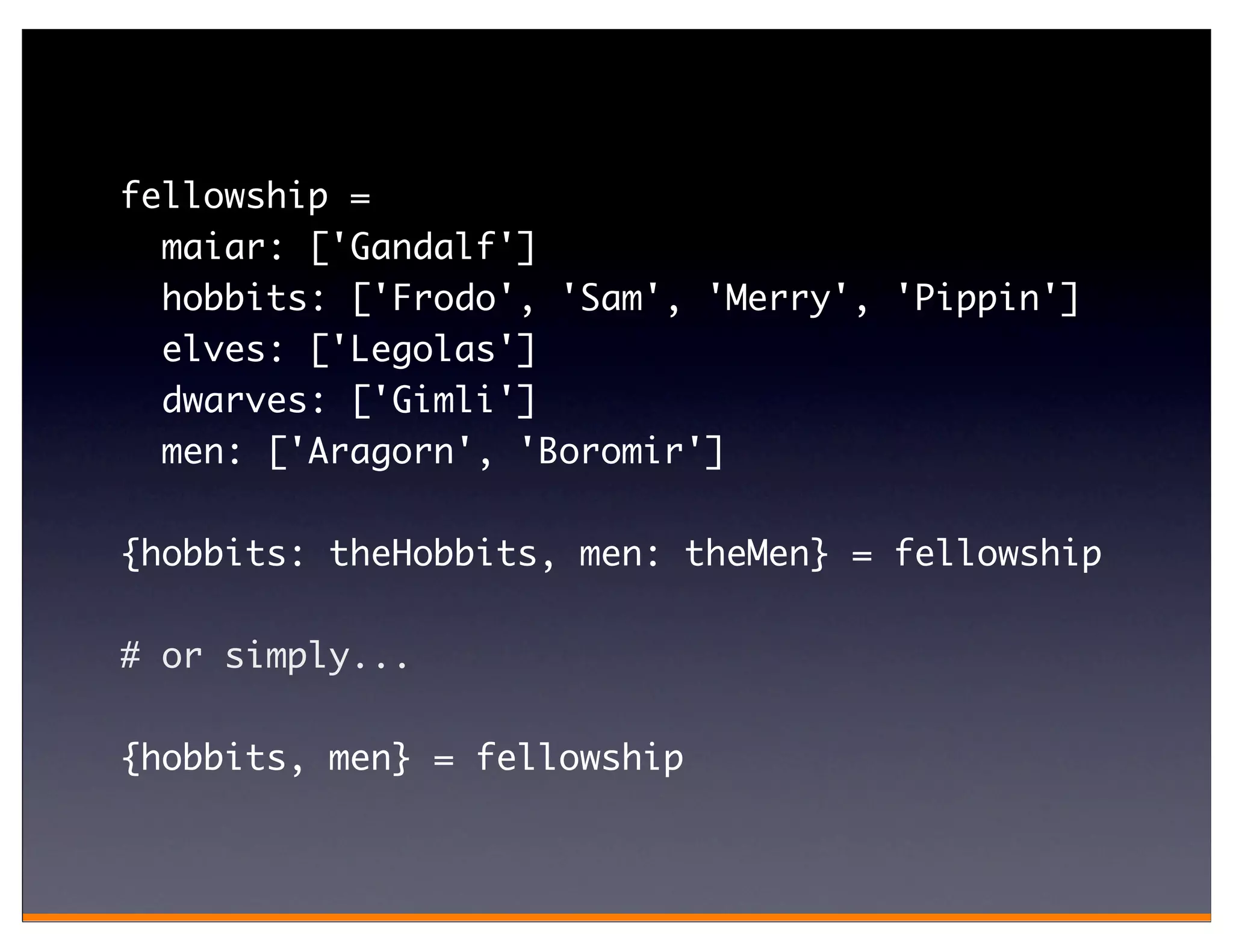 fellowship =
  maiar: ['Gandalf']
  hobbits: ['Frodo', 'Sam', 'Merry', 'Pippin']
  elves: ['Legolas']
  dwarves: ['Gimli']
  men: ['Aragorn', 'Boromir']

{hobbits: theHobbits, men: theMen} = fellowship

# or simply...

{hobbits, men} = fellowship
 