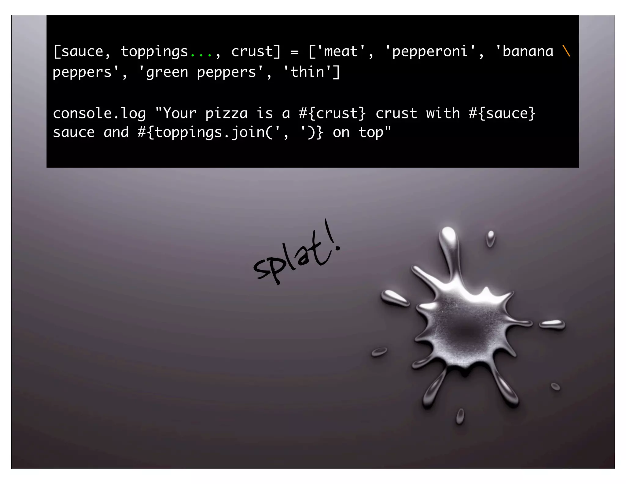 [sauce, toppings..., crust] = ['meat', 'pepperoni', 'banana 
peppers', 'green peppers', 'thin']

console.log "Your pizza is a #{crust} crust with #{sauce}
sauce and #{toppings.join(', ')} on top"




                       spl at!


                                                                55
 