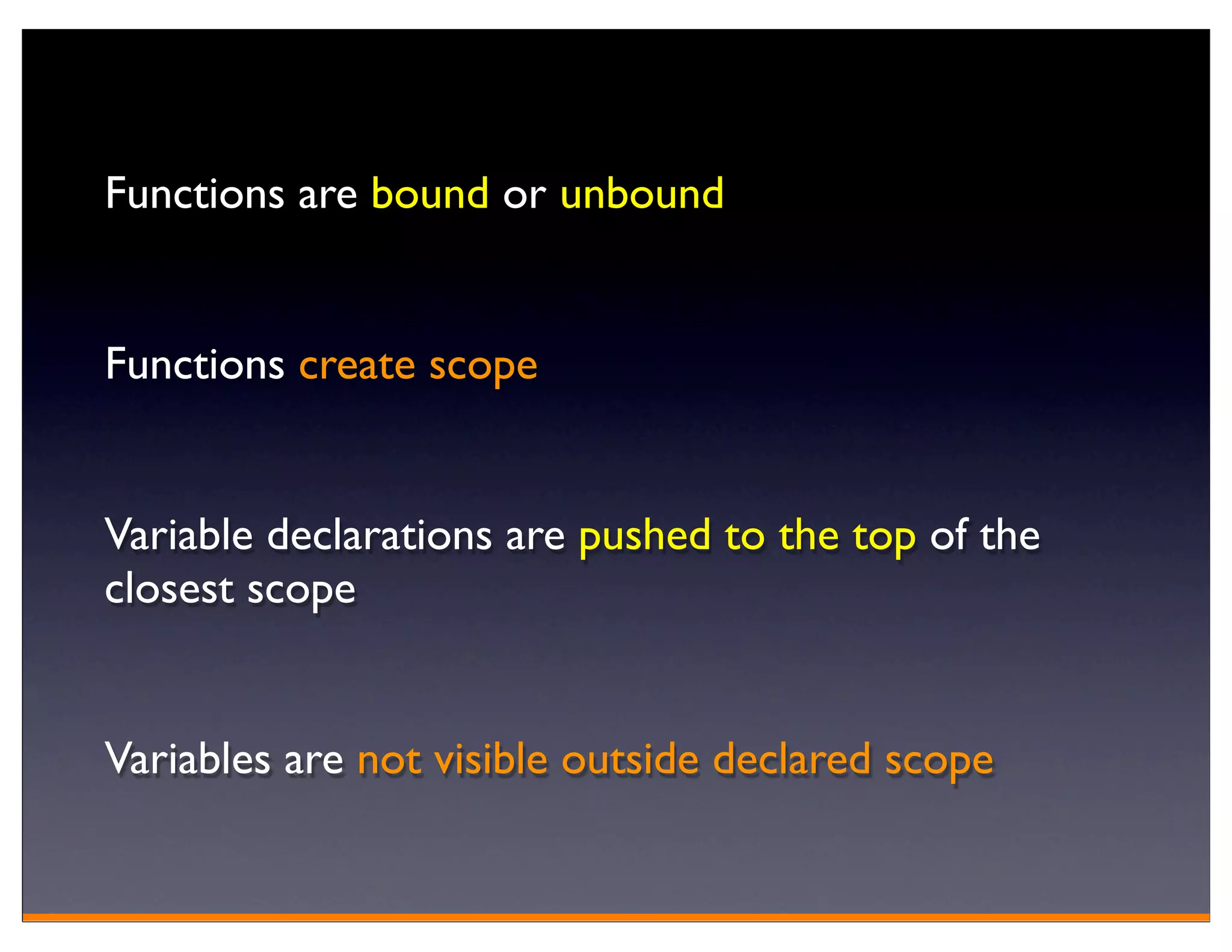 Functions are bound or unbound


Functions create scope


Variable declarations are pushed to the top of the
closest scope


Variables are not visible outside declared scope
 