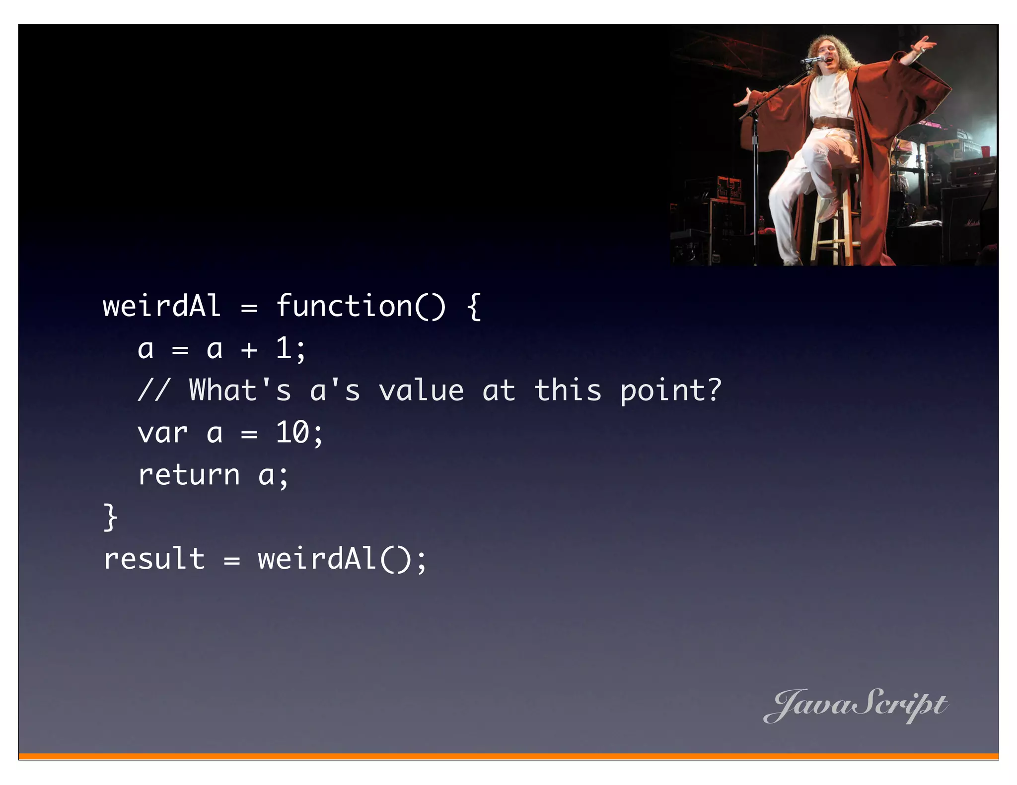 weirdAl = function() {
  a = a + 1;
  // What's a's value at this point?
  var a = 10;
  return a;
}
result = weirdAl();




                                       JavaScript
 