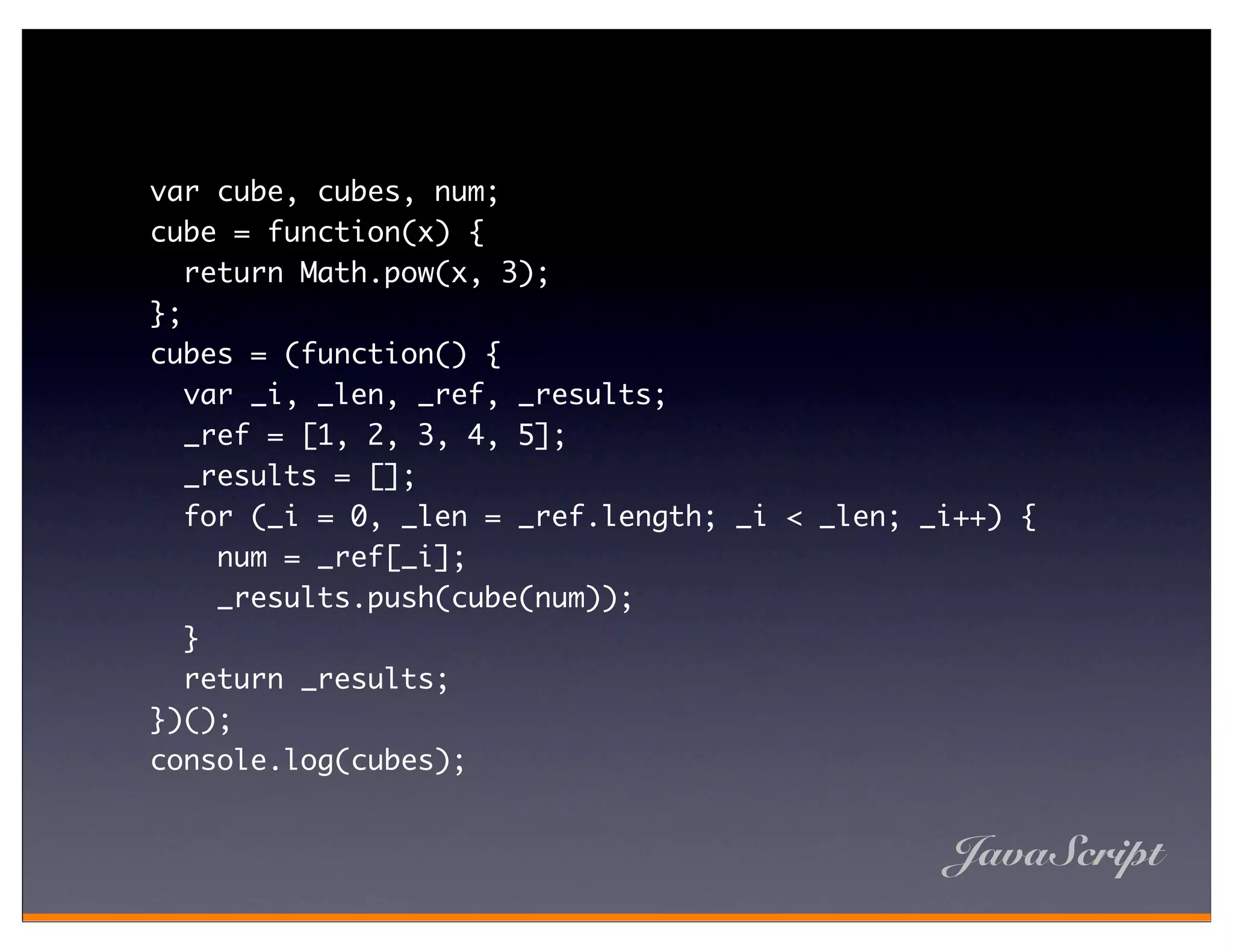 var cube, cubes, num;
cube = function(x) {
   return Math.pow(x, 3);
};
cubes = (function() {
   var _i, _len, _ref, _results;
   _ref = [1, 2, 3, 4, 5];
   _results = [];
   for (_i = 0, _len = _ref.length; _i < _len; _i++) {
     num = _ref[_i];
     _results.push(cube(num));
   }
   return _results;
})();
console.log(cubes);


                                                JavaScript
 