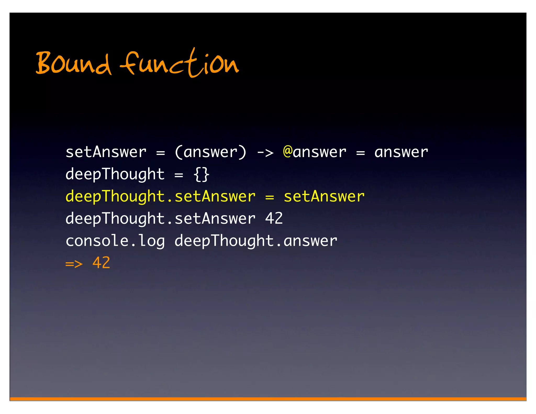 Bound function
  setAnswer = (answer) -> @answer = answer
  deepThought = {}
  deepThought.setAnswer = setAnswer
  deepThought.setAnswer 42
  console.log deepThought.answer
  => 42
 