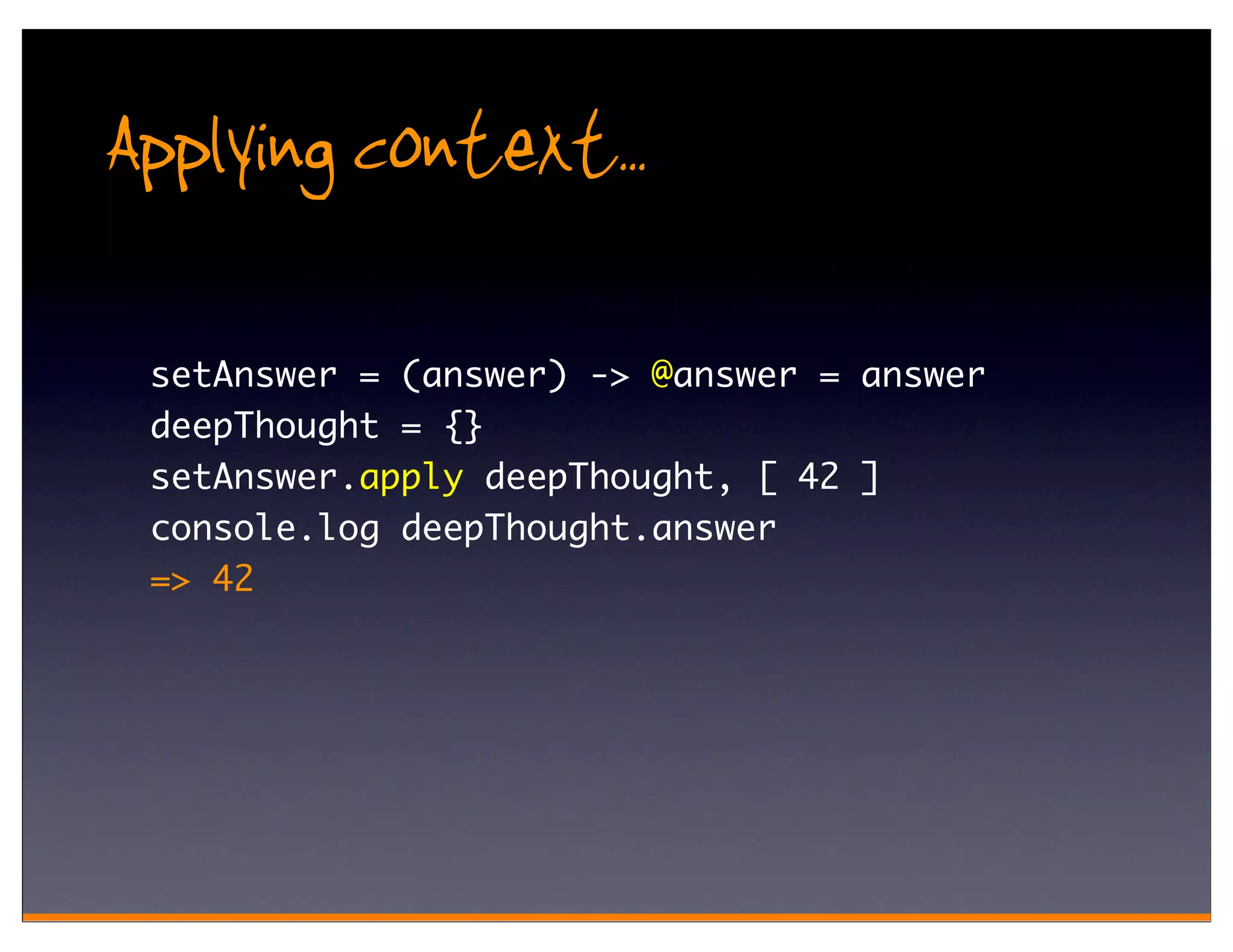Applying context..
 setAnswer = (answer) -> @answer = answer
 deepThought = {}
 setAnswer.apply deepThought, [ 42 ]
 console.log deepThought.answer
 => 42
 