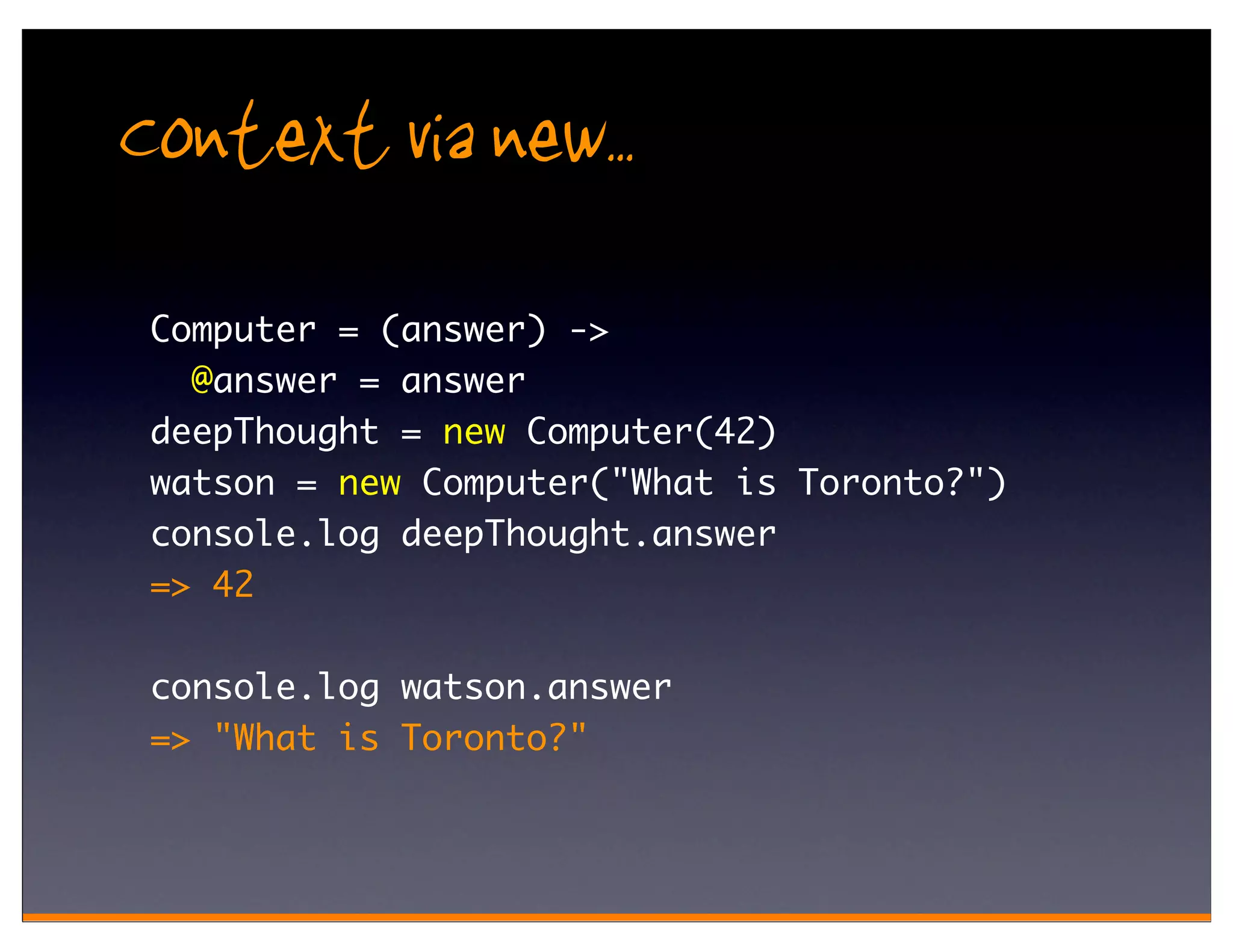 Context via new..
 Computer = (answer) ->
   @answer = answer
 deepThought = new Computer(42)
 watson = new Computer("What is Toronto?")
 console.log deepThought.answer
 => 42

 console.log watson.answer
 => "What is Toronto?"
 